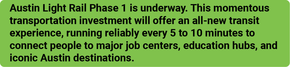 Austin Light Rail Phase 1 is underway. This momentous transportation investment will offer an all-new transit experience, running reliably every 5 to 10 minutes to connect people to major job centers, educations hubs, and iconic Austin destinations.